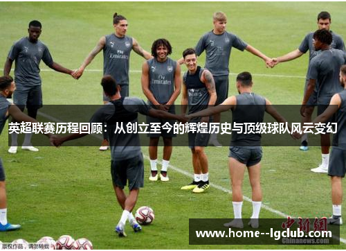 英超联赛历程回顾:从创立至今的辉煌历史与顶级球队风云变幻 英超联赛历程回顾:从创立至今的辉煌历史与顶级球队风云变幻