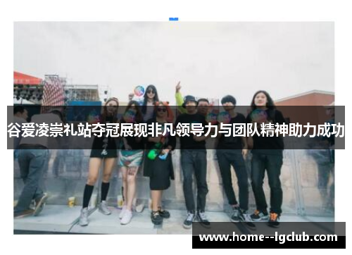 谷爱凌崇礼站夺冠展现非凡领导力与团队精神助力成功 谷爱凌崇礼站夺冠展现非凡领导力与团队精神助力成功