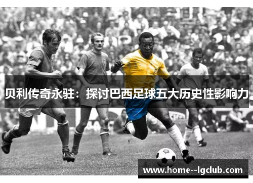 贝利传奇永驻:探讨巴西足球五大历史性影响力 贝利传奇永驻:探讨巴西足球五大历史性影响力