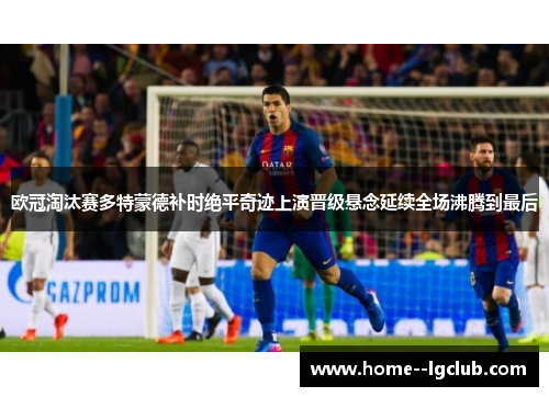 欧冠淘汰赛多特蒙德补时绝平奇迹上演晋级悬念延续全场沸腾到最后 欧冠淘汰赛多特蒙德补时绝平奇迹上演晋级悬念延续全场沸腾到最后