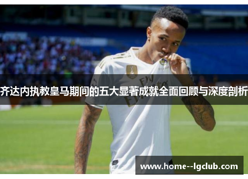 齐达内执教皇马期间的五大显著成就全面回顾与深度剖析 齐达内执教皇马期间的五大显著成就全面回顾与深度剖析